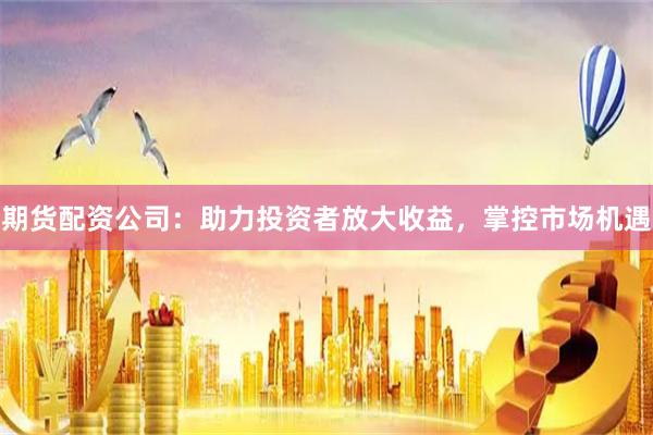 期货配资公司：助力投资者放大收益，掌控市场机遇