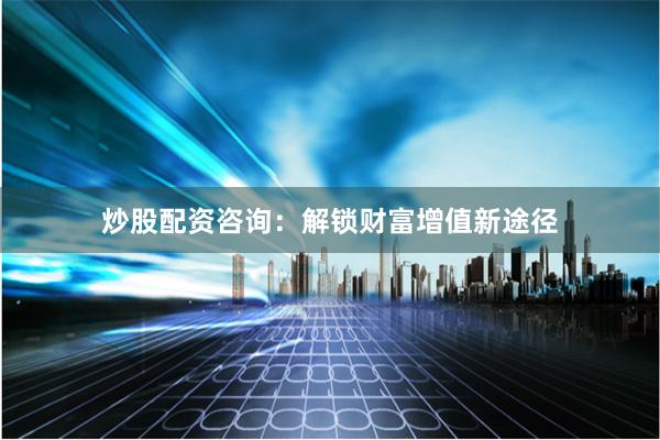 炒股配资咨询：解锁财富增值新途径